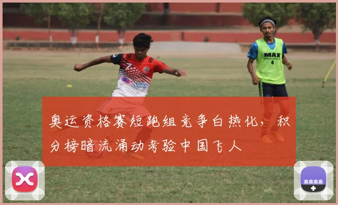 奥运资格赛短跑组竞争白热化，积分榜暗流涌动考验中国飞人