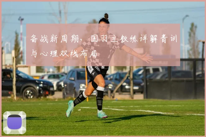 备战新周期，国羽主教练详解青训与心理双线布局