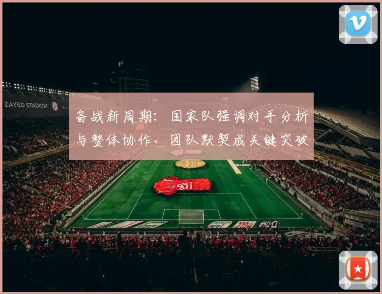 备战新周期：国家队强调对手分析与整体协作，团队默契成关键突破口