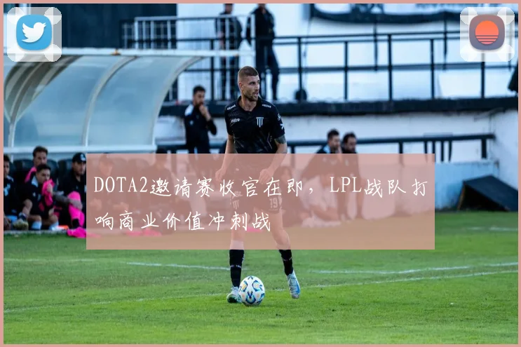 DOTA2邀请赛收官在即，LPL战队打响商业价值冲刺战
