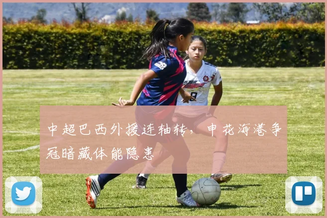 中超巴西外援连轴转，申花海港争冠暗藏体能隐患