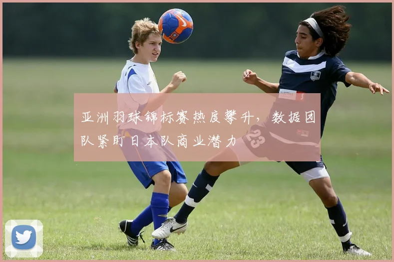 亚洲羽球锦标赛热度攀升，数据团队紧盯日本队商业潜力