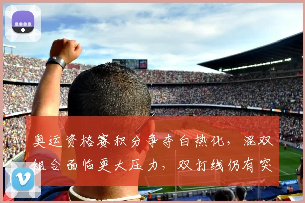 奥运资格赛积分争夺白热化，混双组合面临更大压力，双打线仍有突围希望