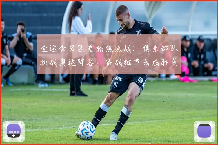 全运会男团首轮焦点战：俱乐部队挑战奥运阵容，备战细节或成胜负手