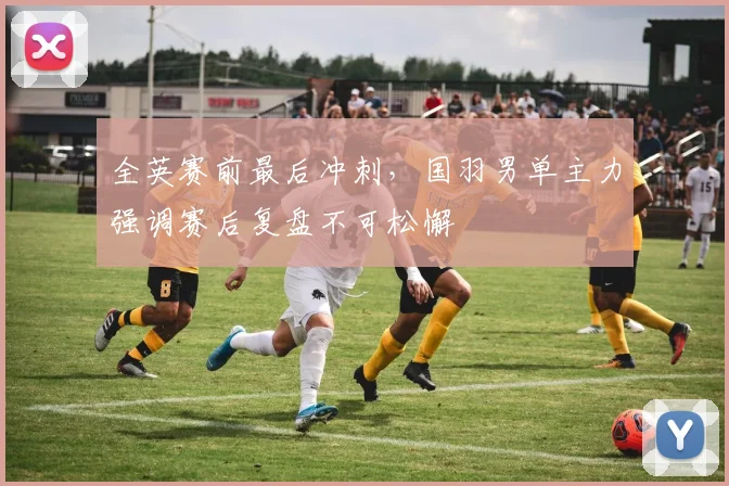 全英赛前最后冲刺，国羽男单主力强调赛后复盘不可松懈